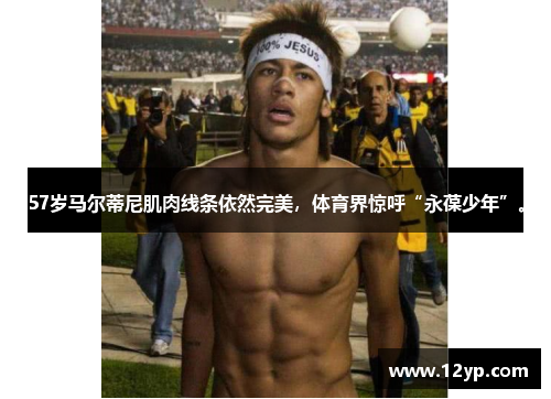 57岁马尔蒂尼肌肉线条依然完美，体育界惊呼“永葆少年”。